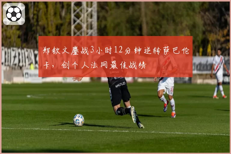 郑钦文鏖战3小时12分钟逆转萨巴伦卡,创个人法网最佳战绩