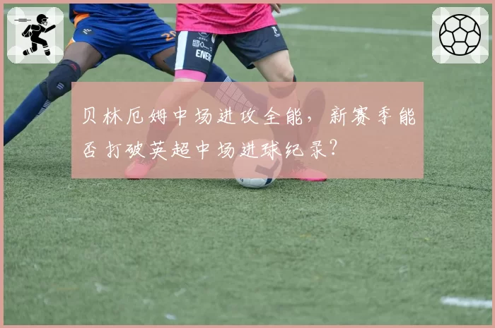 贝林厄姆中场进攻全能,新赛季能否打破英超中场进球纪录?