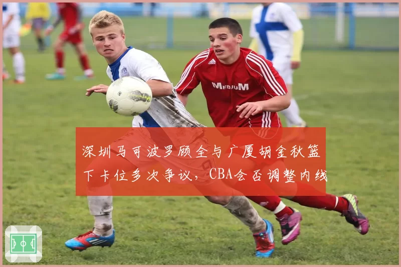 深圳马可波罗顾全与广厦胡金秋篮下卡位多次争议，CBA会否调整内线对抗尺度？