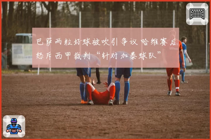 巴萨两粒好球被吹引争议 哈维赛后怒斥西甲裁判“针对加泰球队”