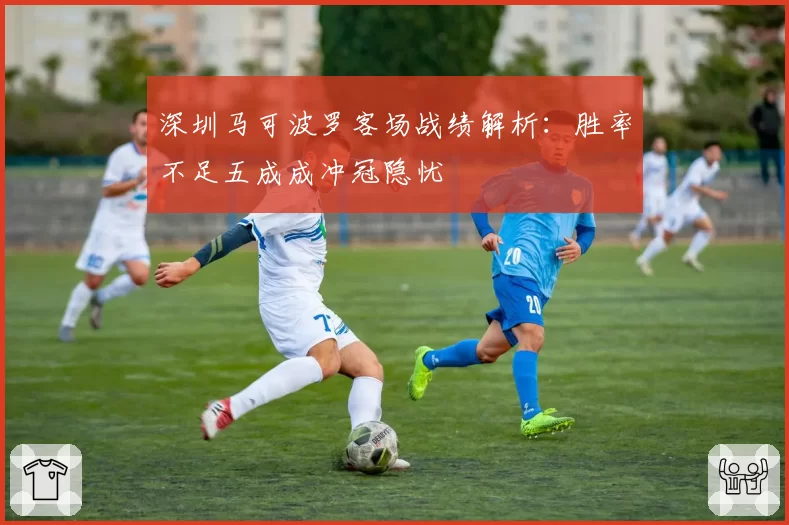深圳马可波罗客场战绩解析：胜率不足五成成冲冠隐忧