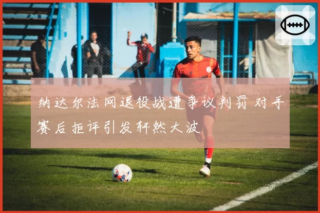 纳达尔法网退役战遭争议判罚 对手赛后拒评引发轩然大波