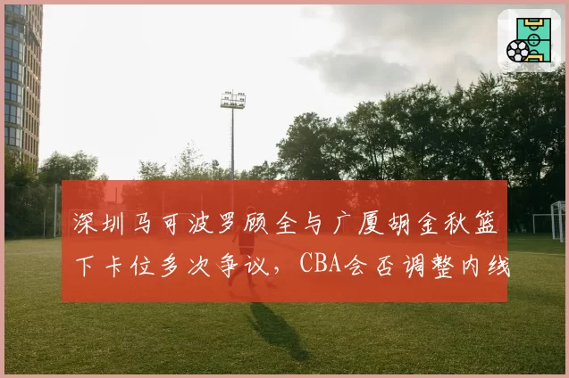 深圳马可波罗顾全与广厦胡金秋篮下卡位多次争议，CBA会否调整内线对抗尺度？