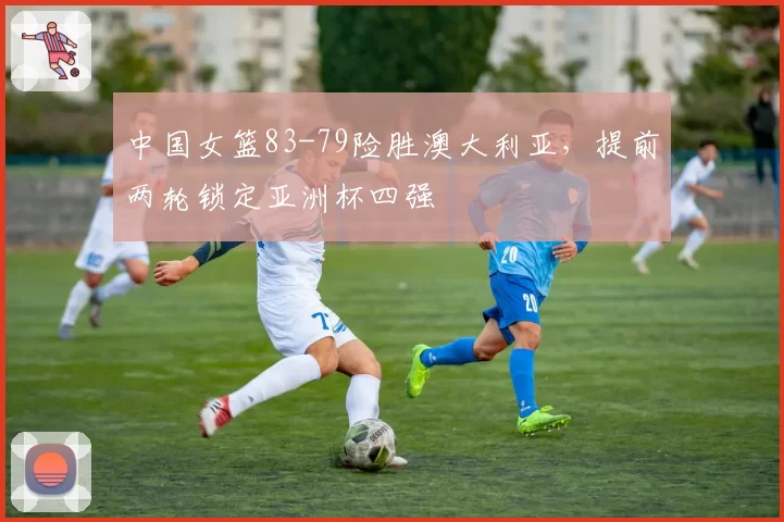 中国女篮83-79险胜澳大利亚,提前两轮锁定亚洲杯四强