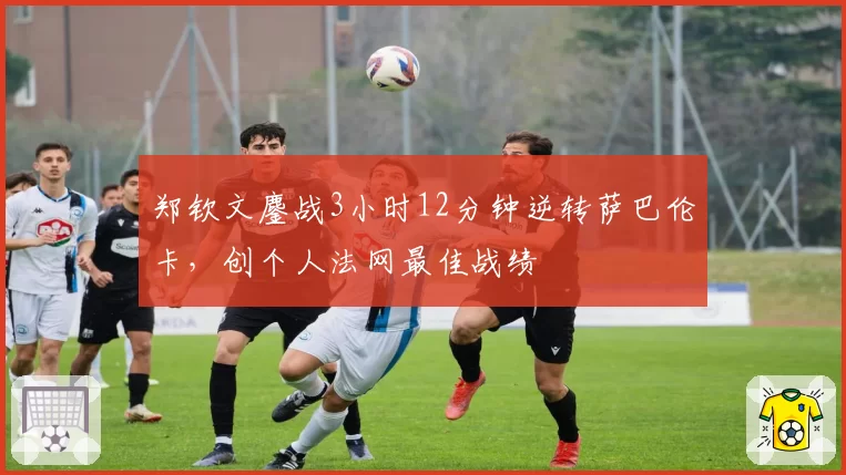 郑钦文鏖战3小时12分钟逆转萨巴伦卡,创个人法网最佳战绩