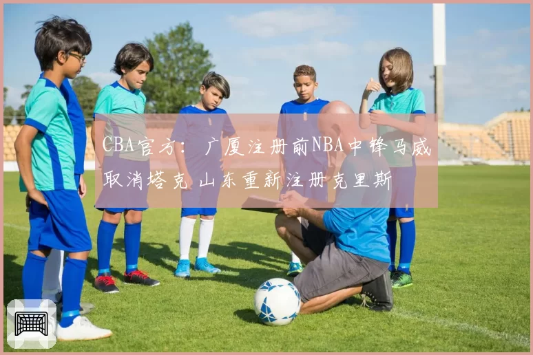 CBA官方：广厦注册前NBA中锋马威取消塔克 山东重新注册克里斯