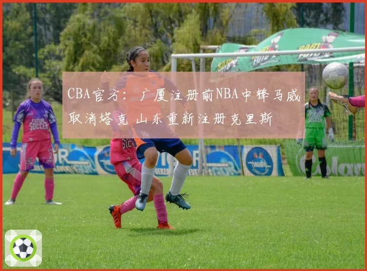 CBA官方：广厦注册前NBA中锋马威取消塔克 山东重新注册克里斯
