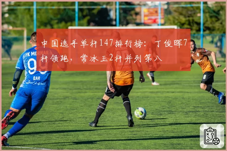 中国选手单杆147排行榜:丁俊晖7杆领跑,常冰玉2杆并列第八