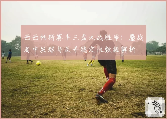 西西帕斯赛季三盘大战胜率：鏖战局中发球与反手稳定性数据解析