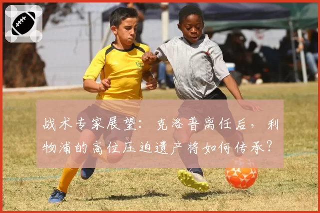 战术专家展望:克洛普离任后,利物浦的高位压迫遗产将如何传承?