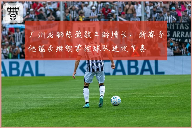 广州龙狮陈盈骏年龄增长,新赛季他能否继续掌控球队进攻节奏