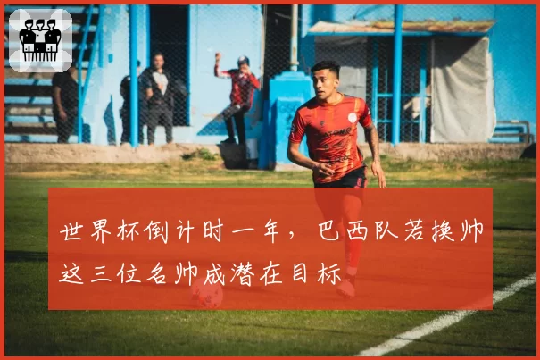 世界杯倒计时一年,巴西队若换帅这三位名帅成潜在目标