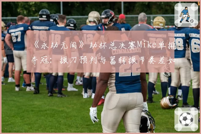 《永劫无间》劫杯总决赛Mike单排夺冠：振刀预判与蓄转振节奏差如何练就？