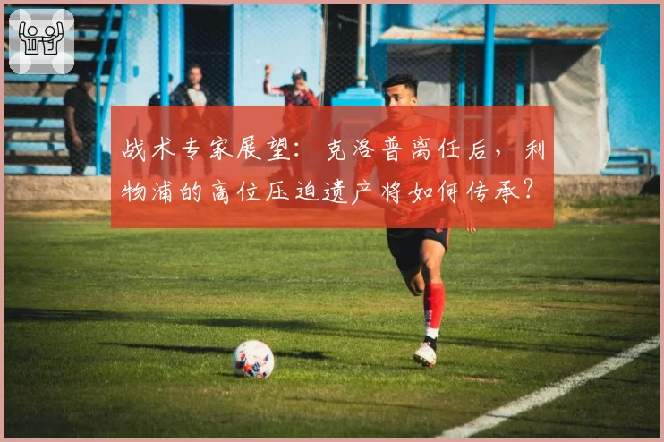 战术专家展望:克洛普离任后,利物浦的高位压迫遗产将如何传承?