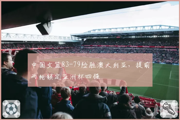 中国女篮83-79险胜澳大利亚,提前两轮锁定亚洲杯四强