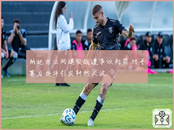 纳达尔法网退役战遭争议判罚 对手赛后拒评引发轩然大波