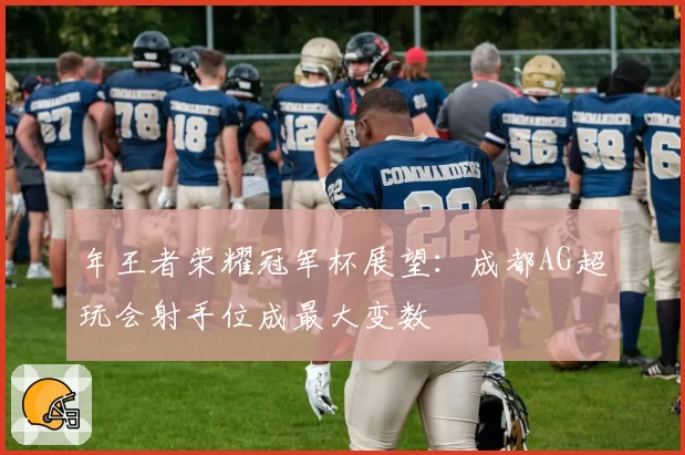 年王者荣耀冠军杯展望：成都AG超玩会射手位成最大变数