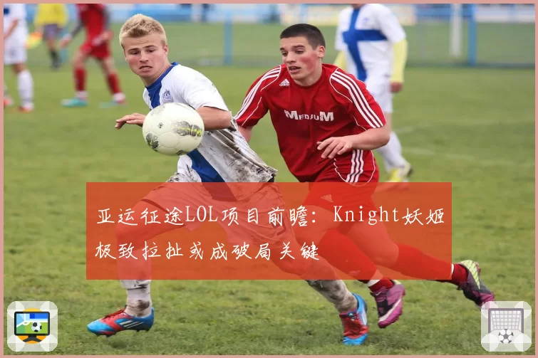 亚运征途LOL项目前瞻:Knight妖姬极致拉扯或成破局关键