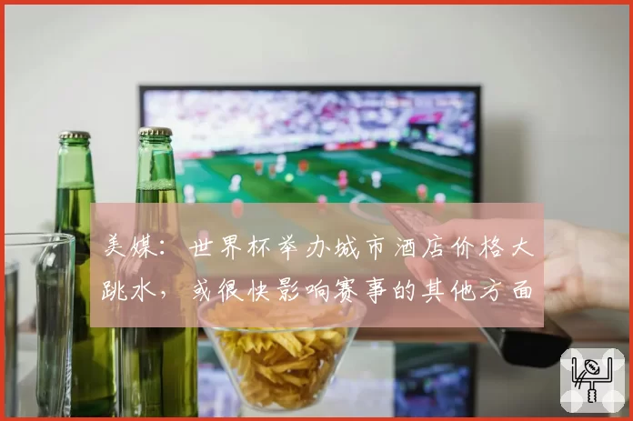 美媒：世界杯举办城市酒店价格大跳水，或很快影响赛事的其他方面