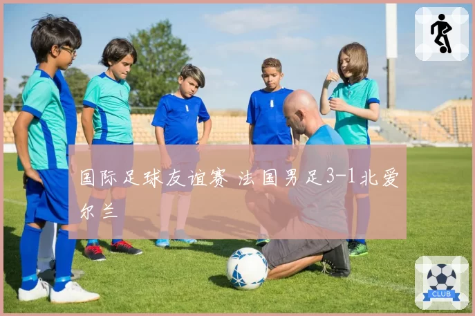 国际足球友谊赛 法国男足3-1北爱尔兰