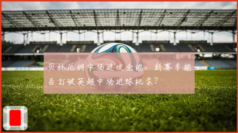 贝林厄姆中场进攻全能,新赛季能否打破英超中场进球纪录?