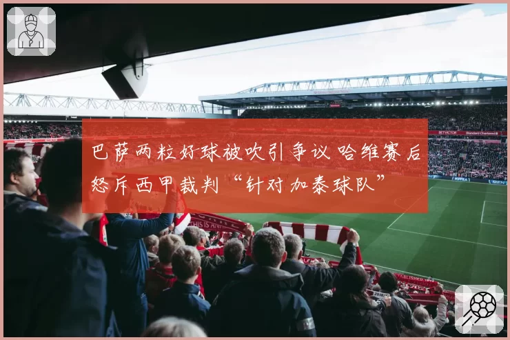 巴萨两粒好球被吹引争议 哈维赛后怒斥西甲裁判“针对加泰球队”