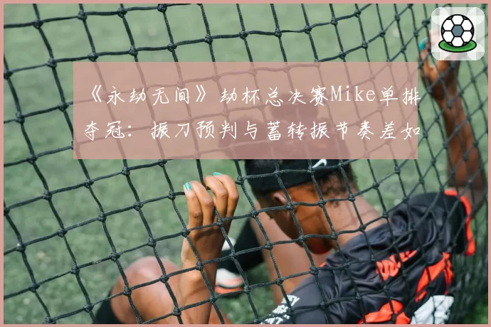 《永劫无间》劫杯总决赛Mike单排夺冠：振刀预判与蓄转振节奏差如何练就？