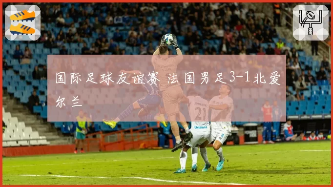 国际足球友谊赛 法国男足3-1北爱尔兰
