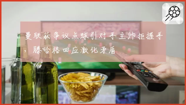 曼联获争议点球引对手主帅拒握手，滕哈格回应激化矛盾