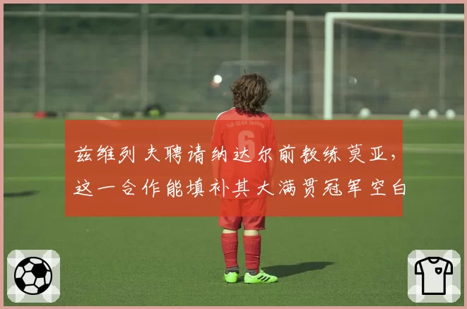 兹维列夫聘请纳达尔前教练莫亚,这一合作能填补其大满贯冠军空白吗?