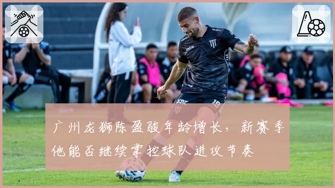 广州龙狮陈盈骏年龄增长，新赛季他能否继续掌控球队进攻节奏