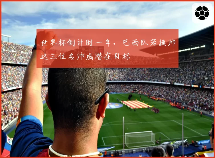 世界杯倒计时一年,巴西队若换帅这三位名帅成潜在目标