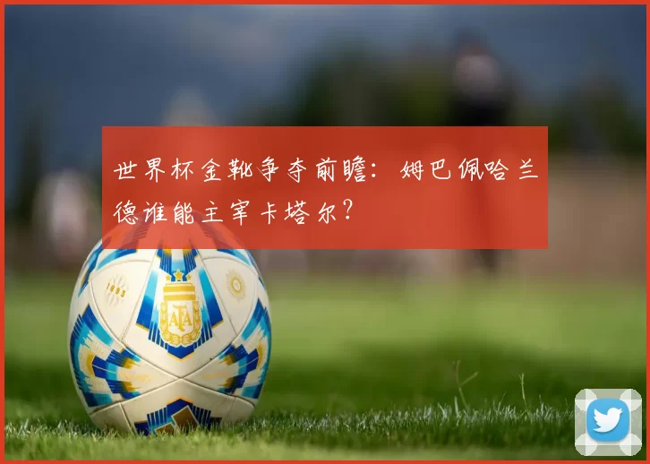 世界杯金靴争夺前瞻:姆巴佩哈兰德谁能主宰卡塔尔?