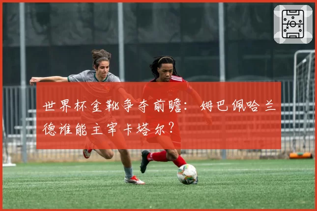 世界杯金靴争夺前瞻:姆巴佩哈兰德谁能主宰卡塔尔?
